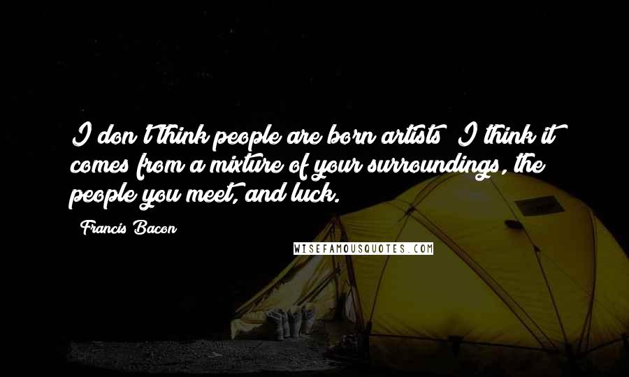 Francis Bacon Quotes: I don't think people are born artists; I think it comes from a mixture of your surroundings, the people you meet, and luck.
