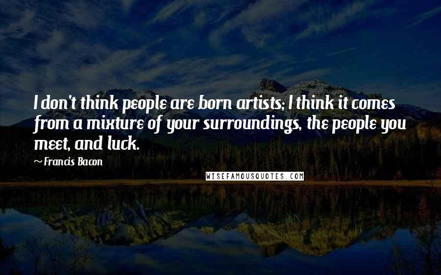 Francis Bacon Quotes: I don't think people are born artists; I think it comes from a mixture of your surroundings, the people you meet, and luck.