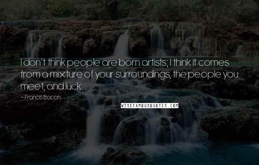 Francis Bacon Quotes: I don't think people are born artists; I think it comes from a mixture of your surroundings, the people you meet, and luck.
