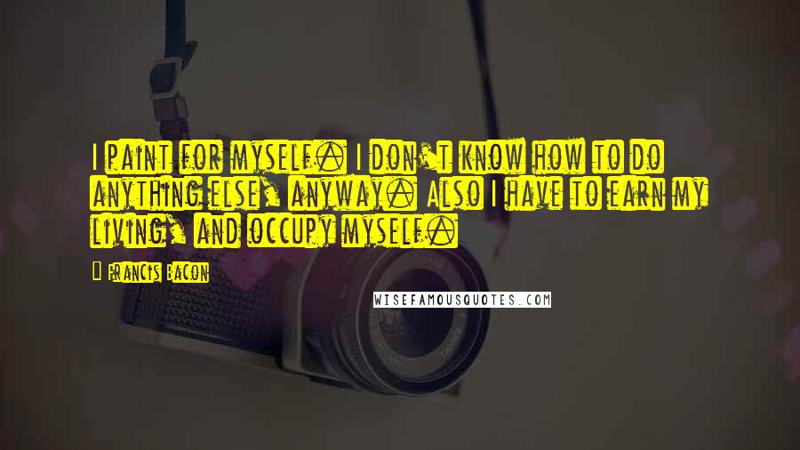 Francis Bacon Quotes: I paint for myself. I don't know how to do anything else, anyway. Also I have to earn my living, and occupy myself.