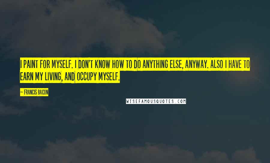 Francis Bacon Quotes: I paint for myself. I don't know how to do anything else, anyway. Also I have to earn my living, and occupy myself.