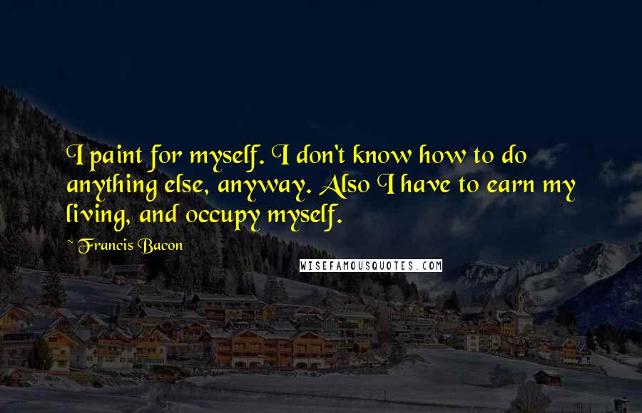 Francis Bacon Quotes: I paint for myself. I don't know how to do anything else, anyway. Also I have to earn my living, and occupy myself.