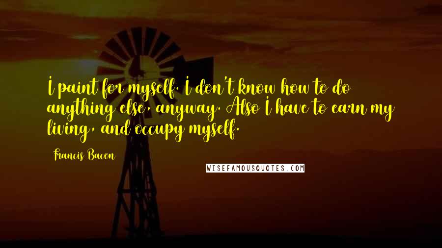 Francis Bacon Quotes: I paint for myself. I don't know how to do anything else, anyway. Also I have to earn my living, and occupy myself.
