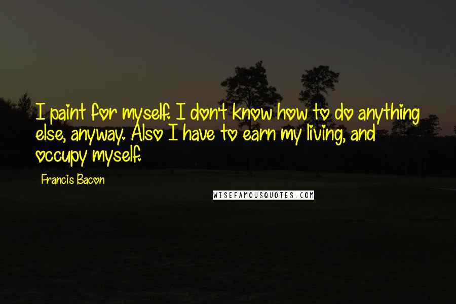 Francis Bacon Quotes: I paint for myself. I don't know how to do anything else, anyway. Also I have to earn my living, and occupy myself.