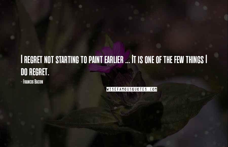 Francis Bacon Quotes: I regret not starting to paint earlier ... It is one of the few things I do regret.