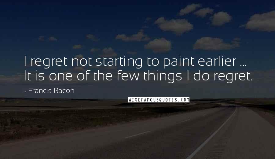Francis Bacon Quotes: I regret not starting to paint earlier ... It is one of the few things I do regret.