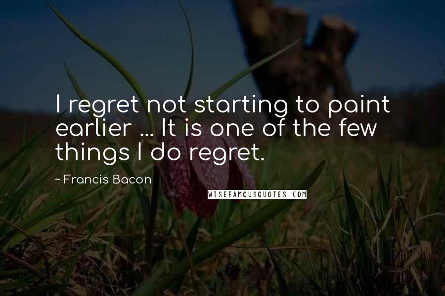 Francis Bacon Quotes: I regret not starting to paint earlier ... It is one of the few things I do regret.