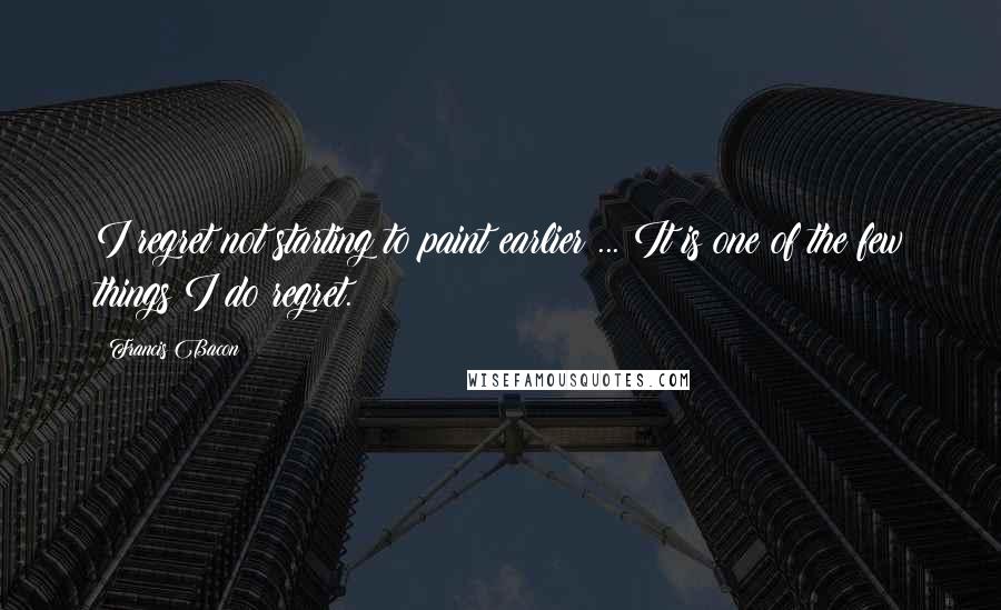 Francis Bacon Quotes: I regret not starting to paint earlier ... It is one of the few things I do regret.