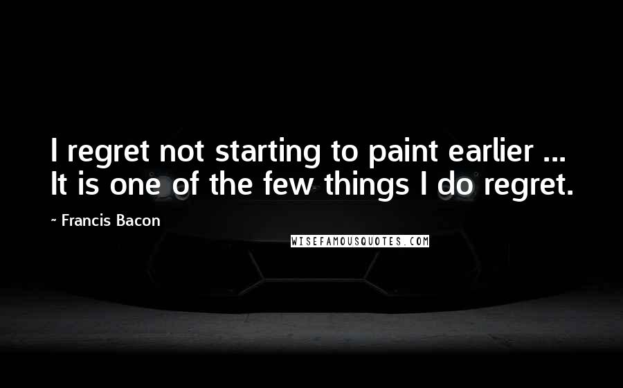 Francis Bacon Quotes: I regret not starting to paint earlier ... It is one of the few things I do regret.