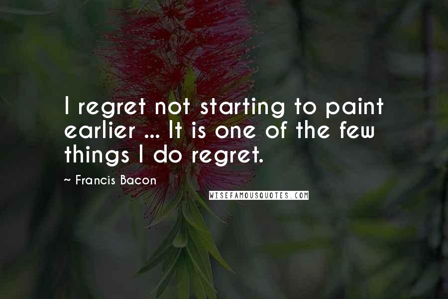 Francis Bacon Quotes: I regret not starting to paint earlier ... It is one of the few things I do regret.