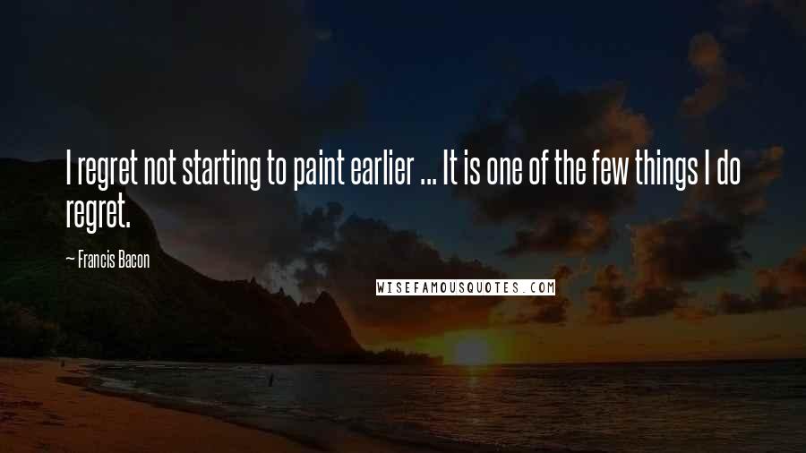 Francis Bacon Quotes: I regret not starting to paint earlier ... It is one of the few things I do regret.