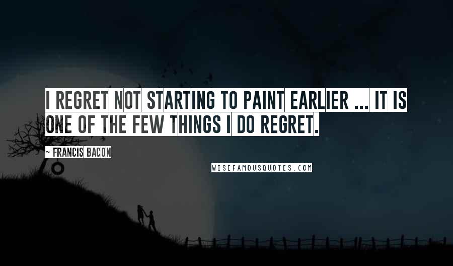 Francis Bacon Quotes: I regret not starting to paint earlier ... It is one of the few things I do regret.