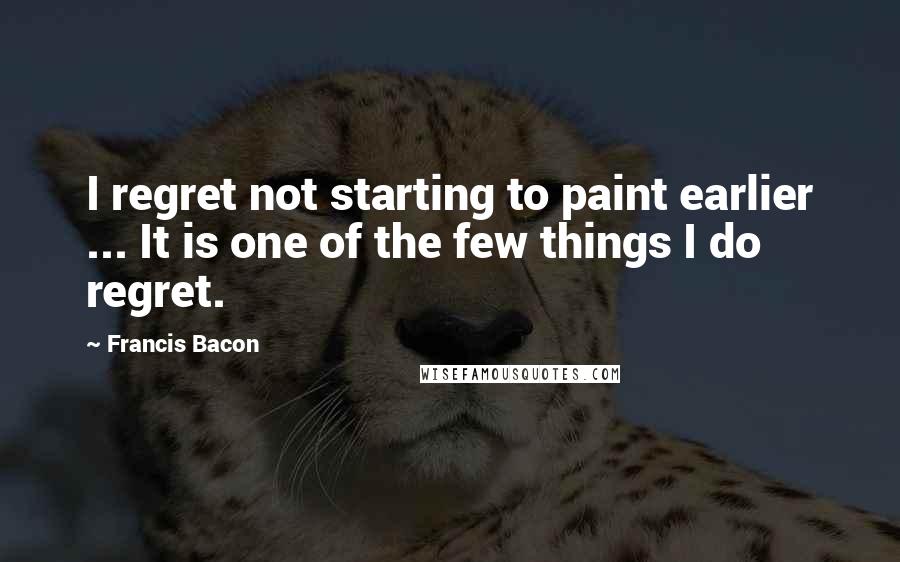 Francis Bacon Quotes: I regret not starting to paint earlier ... It is one of the few things I do regret.