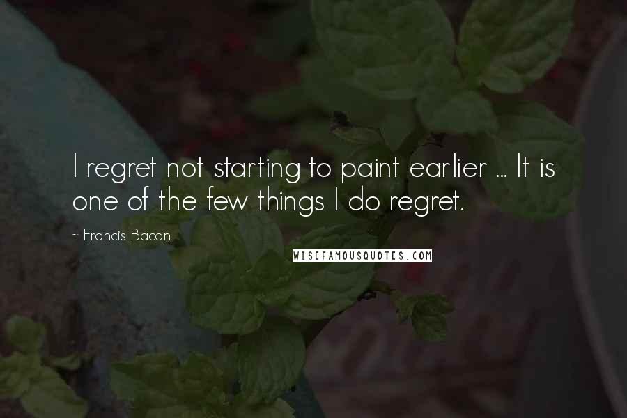 Francis Bacon Quotes: I regret not starting to paint earlier ... It is one of the few things I do regret.