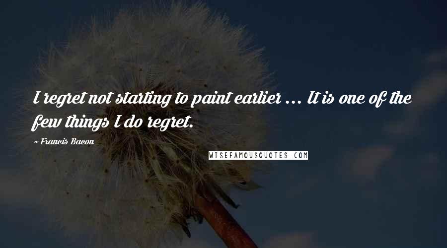 Francis Bacon Quotes: I regret not starting to paint earlier ... It is one of the few things I do regret.