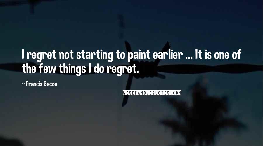 Francis Bacon Quotes: I regret not starting to paint earlier ... It is one of the few things I do regret.