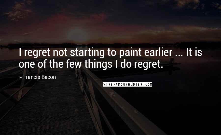 Francis Bacon Quotes: I regret not starting to paint earlier ... It is one of the few things I do regret.