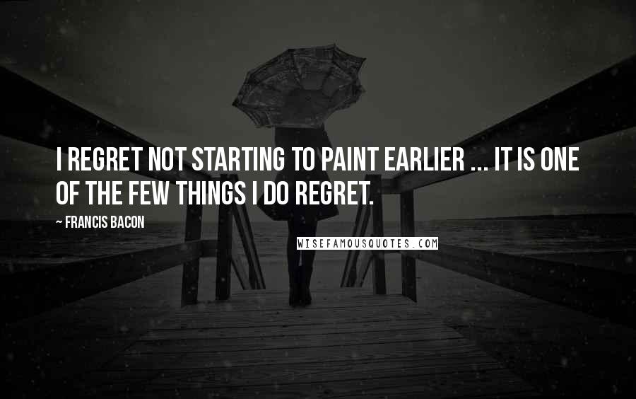Francis Bacon Quotes: I regret not starting to paint earlier ... It is one of the few things I do regret.