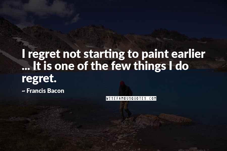Francis Bacon Quotes: I regret not starting to paint earlier ... It is one of the few things I do regret.