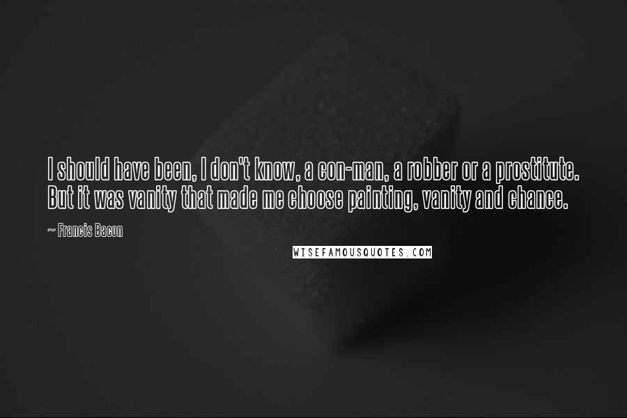 Francis Bacon Quotes: I should have been, I don't know, a con-man, a robber or a prostitute. But it was vanity that made me choose painting, vanity and chance.