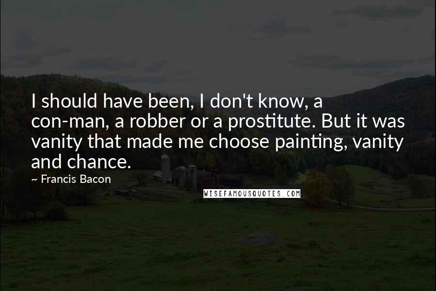 Francis Bacon Quotes: I should have been, I don't know, a con-man, a robber or a prostitute. But it was vanity that made me choose painting, vanity and chance.