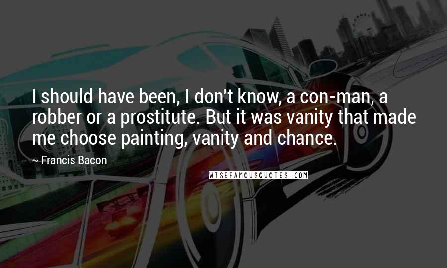 Francis Bacon Quotes: I should have been, I don't know, a con-man, a robber or a prostitute. But it was vanity that made me choose painting, vanity and chance.