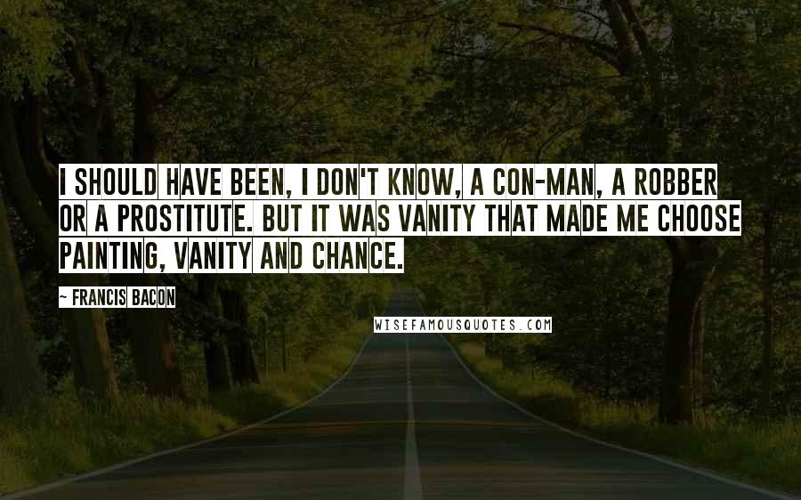 Francis Bacon Quotes: I should have been, I don't know, a con-man, a robber or a prostitute. But it was vanity that made me choose painting, vanity and chance.