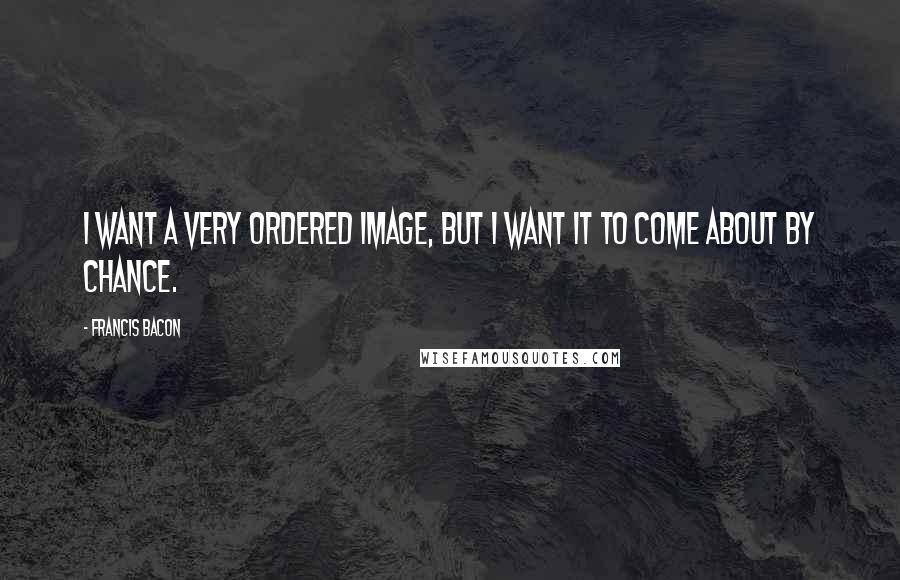 Francis Bacon Quotes: I want a very ordered image, but I want it to come about by chance.