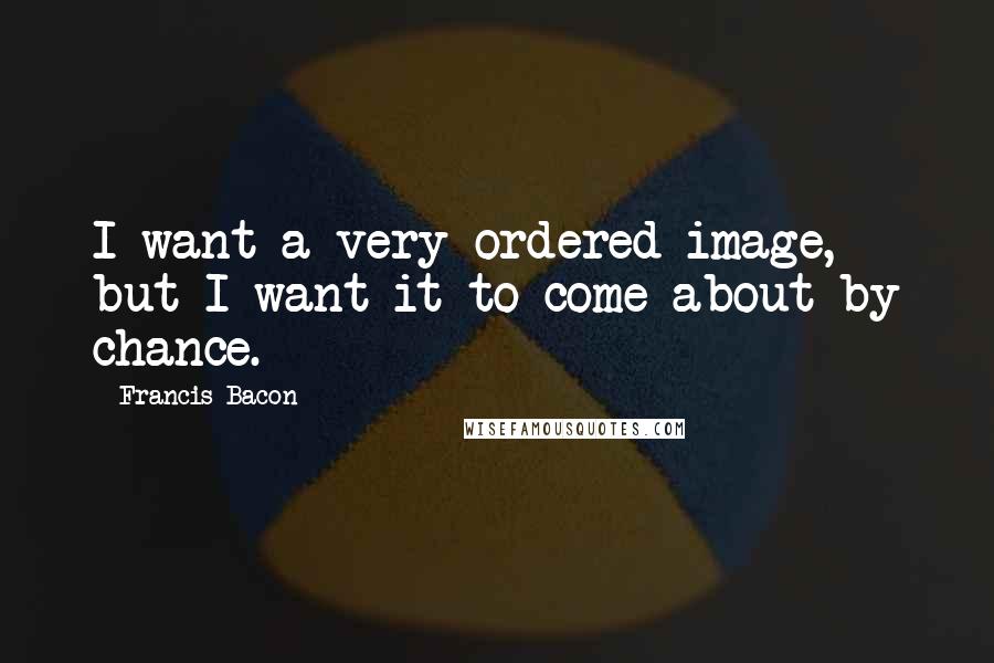 Francis Bacon Quotes: I want a very ordered image, but I want it to come about by chance.