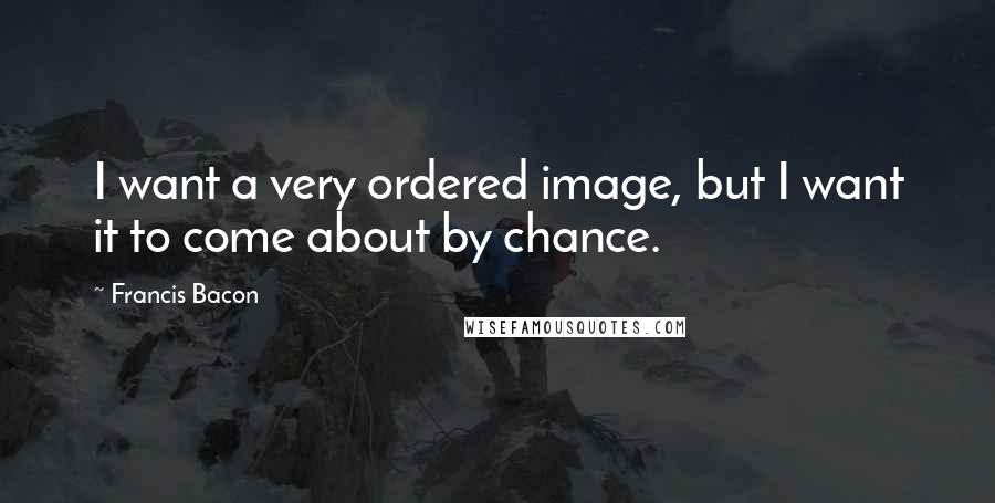 Francis Bacon Quotes: I want a very ordered image, but I want it to come about by chance.