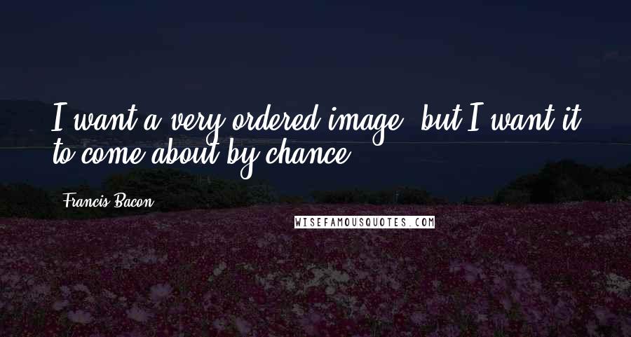 Francis Bacon Quotes: I want a very ordered image, but I want it to come about by chance.