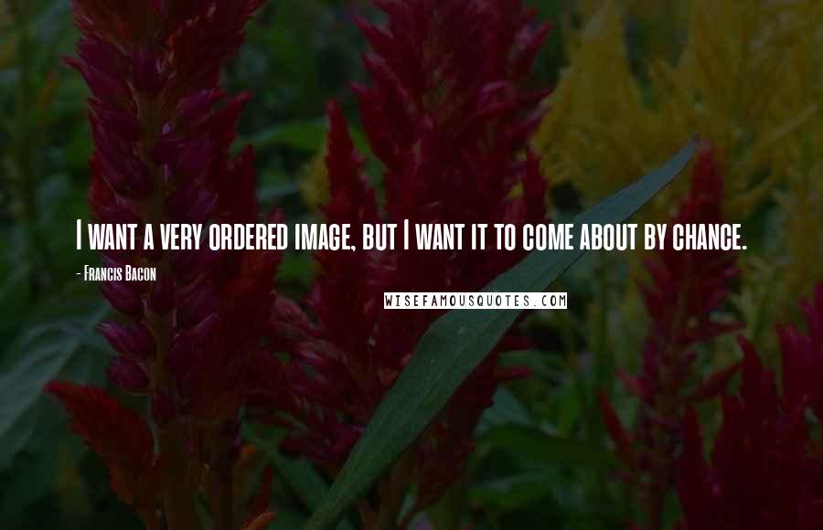 Francis Bacon Quotes: I want a very ordered image, but I want it to come about by chance.