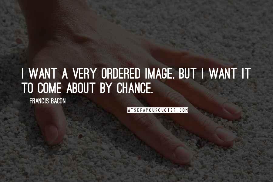 Francis Bacon Quotes: I want a very ordered image, but I want it to come about by chance.