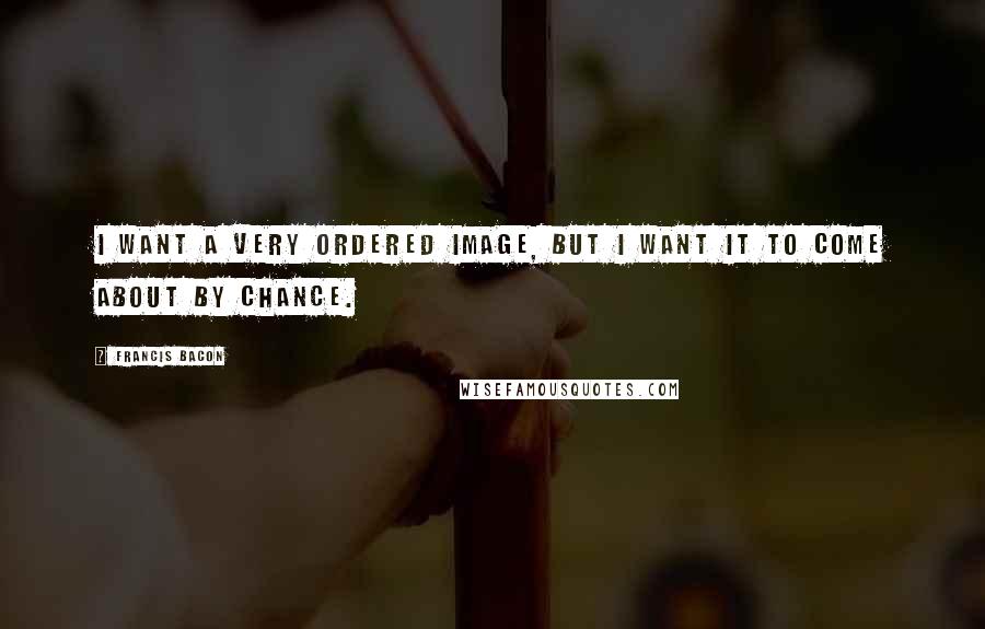 Francis Bacon Quotes: I want a very ordered image, but I want it to come about by chance.