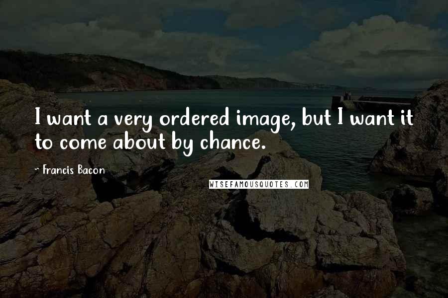 Francis Bacon Quotes: I want a very ordered image, but I want it to come about by chance.