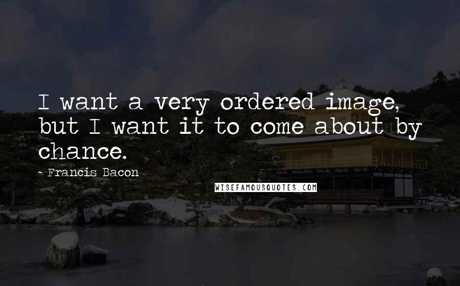 Francis Bacon Quotes: I want a very ordered image, but I want it to come about by chance.