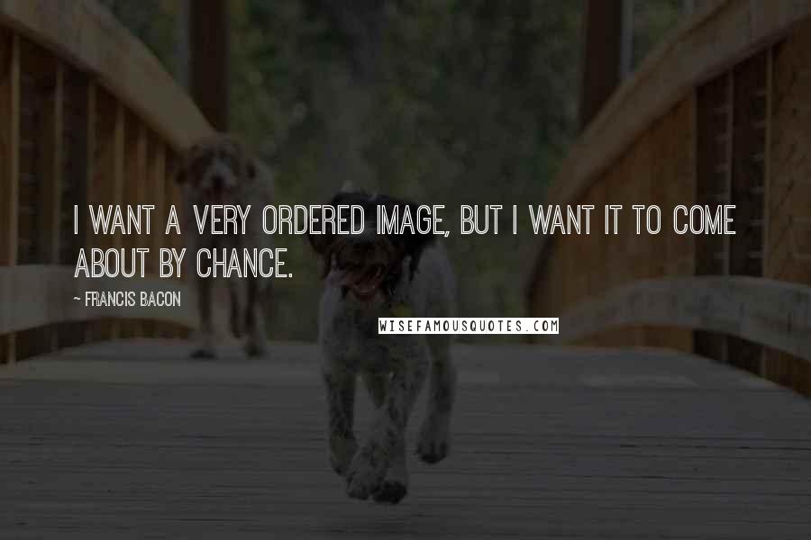 Francis Bacon Quotes: I want a very ordered image, but I want it to come about by chance.