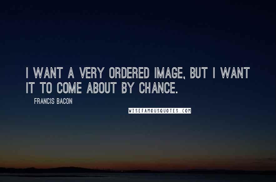 Francis Bacon Quotes: I want a very ordered image, but I want it to come about by chance.