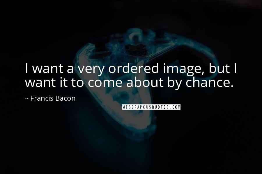 Francis Bacon Quotes: I want a very ordered image, but I want it to come about by chance.