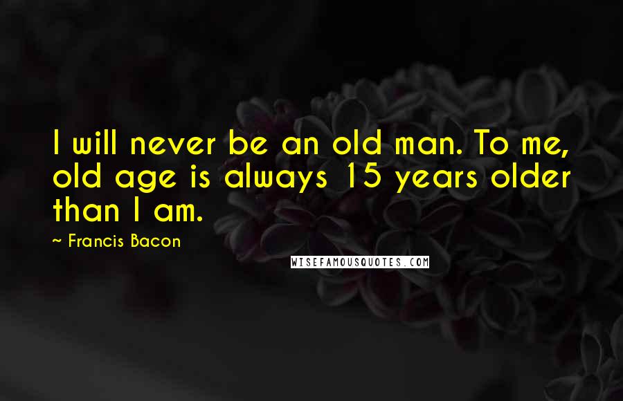 Francis Bacon Quotes: I will never be an old man. To me, old age is always 15 years older than I am.