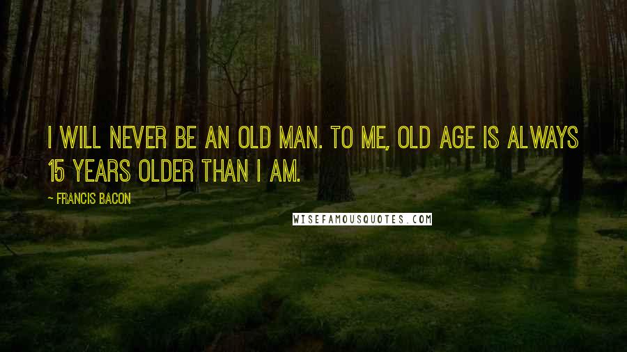 Francis Bacon Quotes: I will never be an old man. To me, old age is always 15 years older than I am.