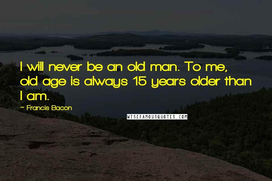 Francis Bacon Quotes: I will never be an old man. To me, old age is always 15 years older than I am.