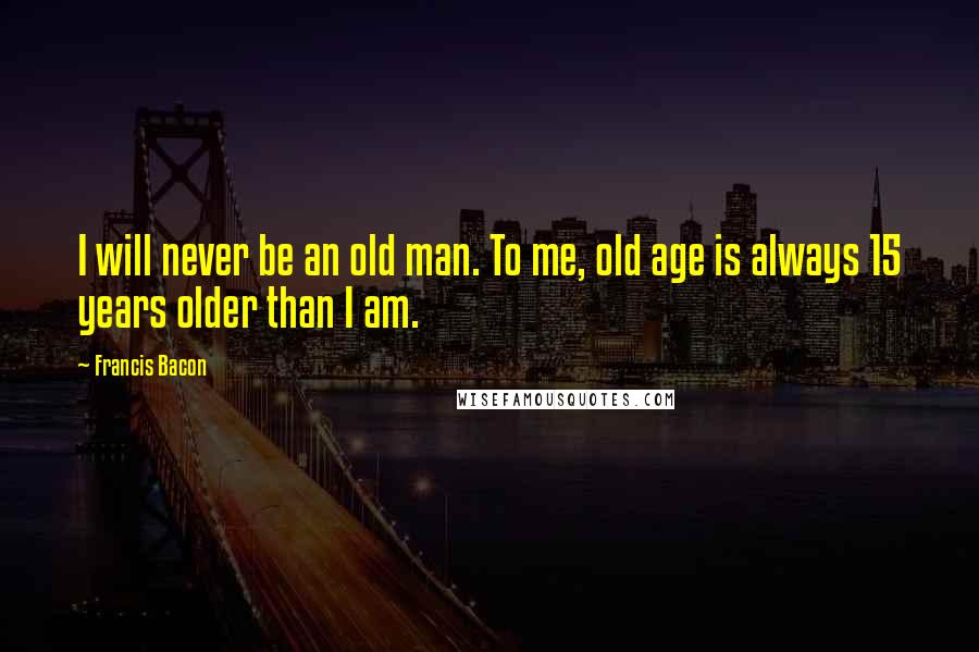 Francis Bacon Quotes: I will never be an old man. To me, old age is always 15 years older than I am.
