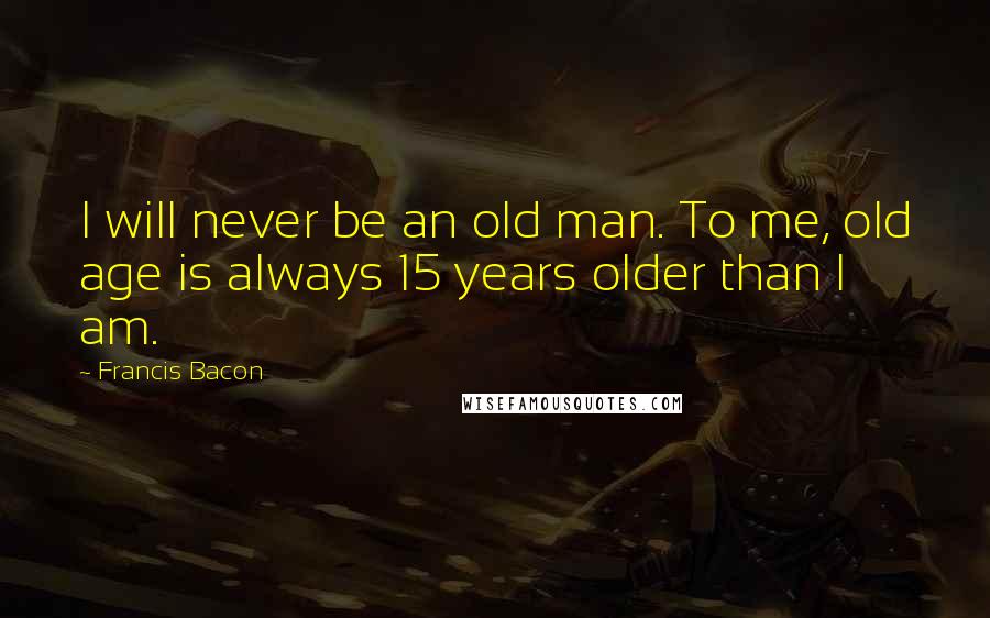 Francis Bacon Quotes: I will never be an old man. To me, old age is always 15 years older than I am.