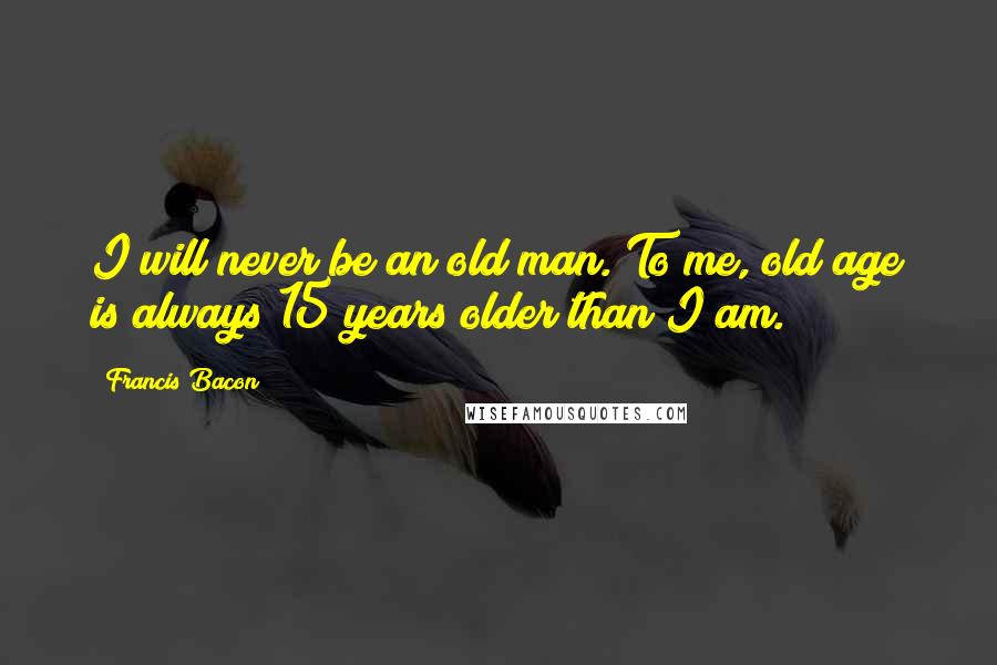 Francis Bacon Quotes: I will never be an old man. To me, old age is always 15 years older than I am.