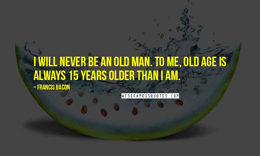 Francis Bacon Quotes: I will never be an old man. To me, old age is always 15 years older than I am.