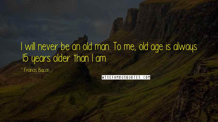 Francis Bacon Quotes: I will never be an old man. To me, old age is always 15 years older than I am.