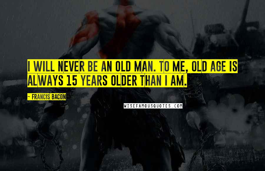 Francis Bacon Quotes: I will never be an old man. To me, old age is always 15 years older than I am.