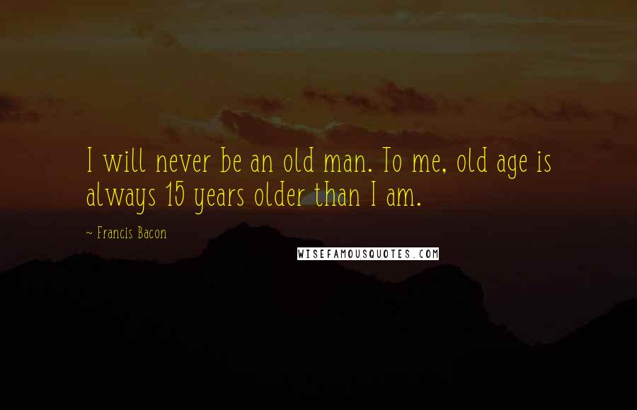 Francis Bacon Quotes: I will never be an old man. To me, old age is always 15 years older than I am.