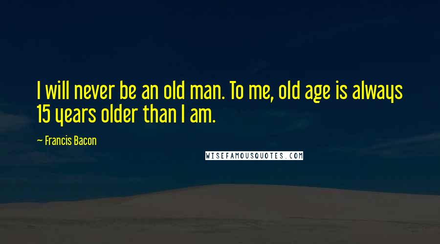 Francis Bacon Quotes: I will never be an old man. To me, old age is always 15 years older than I am.